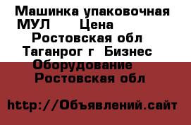 Машинка упаковочная МУЛ-15 › Цена ­ 20 000 - Ростовская обл., Таганрог г. Бизнес » Оборудование   . Ростовская обл.